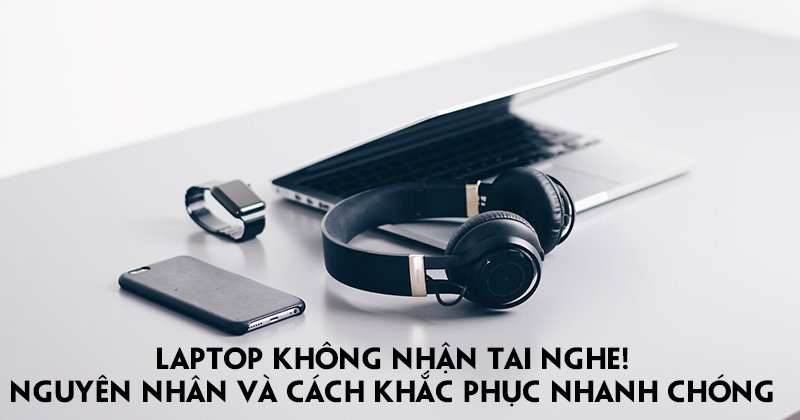 Laptop không nhận tai nghe! Nguyên Nhân Và Cách Khắc Phục Nhanh Chóng