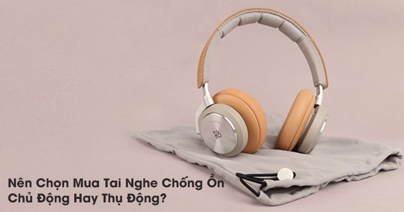 Nên Chọn Mua Tai Nghe Chống Ồn Chủ Động Hay Thụ Động?