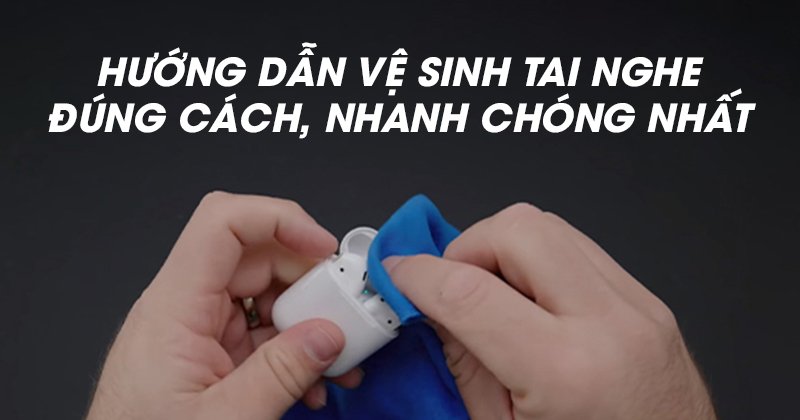 Hướng Dẫn Vệ Sinh Tai Nghe Đúng Cách, Nhanh Chóng Nhất