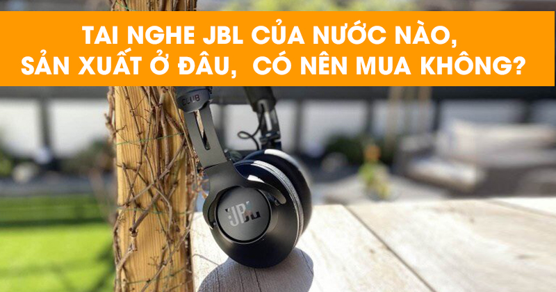 Tai nghe JBL của nước nào, sản xuất ở đâu, Có nên mua không?
