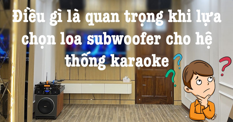 Điều gì là quan trọng khi lựa chọn loa subwoofer cho hệ thống karaoke