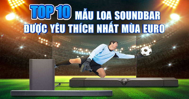 Top 10 Mẫu Loa Soundbar Được Yêu Thích Nhất Mùa Euro