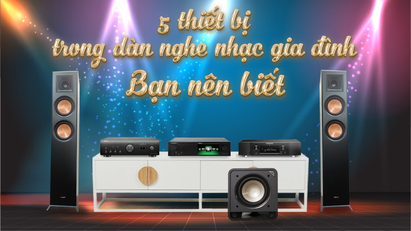 5 thiết bị trong Dàn âm thanh Nghe Nhạc Gia Đình