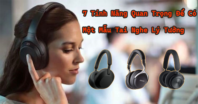 Điểm danh: 7 tính năng quan trọng bạn cần quan tâm để có một chiếc tai nghe lý tưởng!