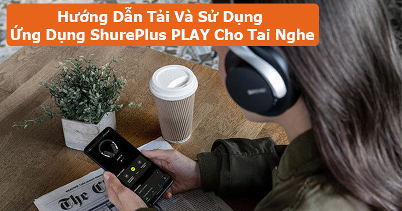 Hướng Dẫn Tải Và Sử Dụng Ứng Dụng ShurePlus PLAY Cho Tai Nghe