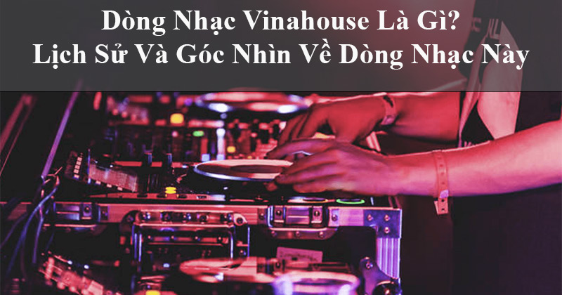 Dòng Nhạc Vinahouse Là Gì? Lịch Sử Và Góc Nhìn Về Dòng Nhạc Này